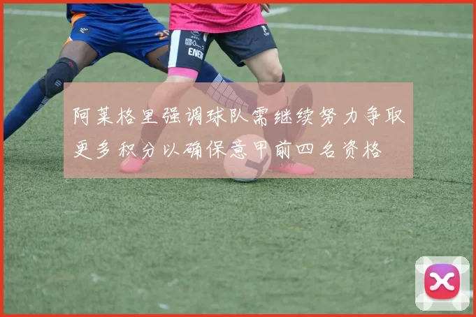 阿莱格里强调球队需继续努力争取更多积分以确保意甲前四名资格