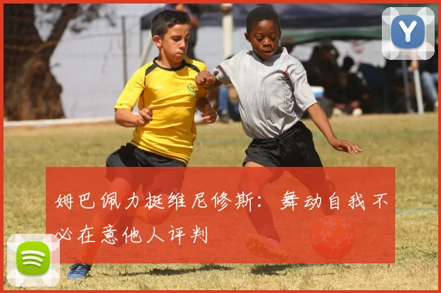 姆巴佩力挺维尼修斯：舞动自我不必在意他人评判
