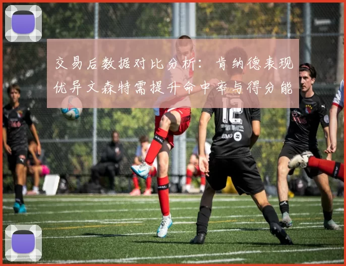 交易后数据对比分析：肯纳德表现优异文森特需提升命中率与得分能力