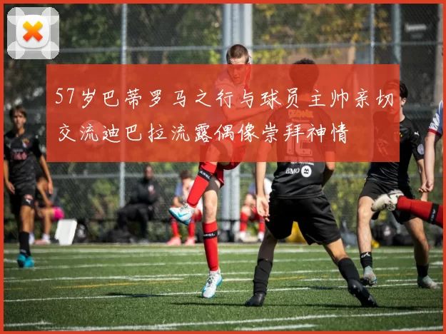 57岁巴蒂罗马之行与球员主帅亲切交流迪巴拉流露偶像崇拜神情