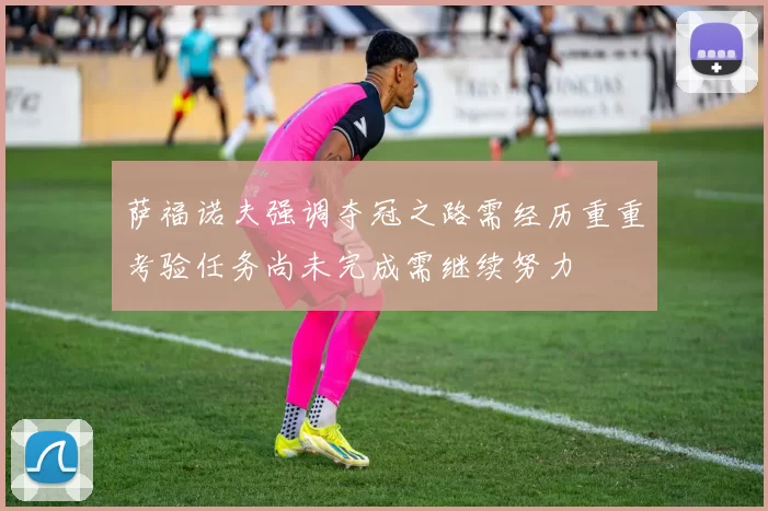 萨福诺夫强调夺冠之路需经历重重考验任务尚未完成需继续努力