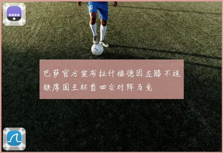 巴萨官方宣布拉什福德因左膝不适缺席国王杯首回合对阵马竞