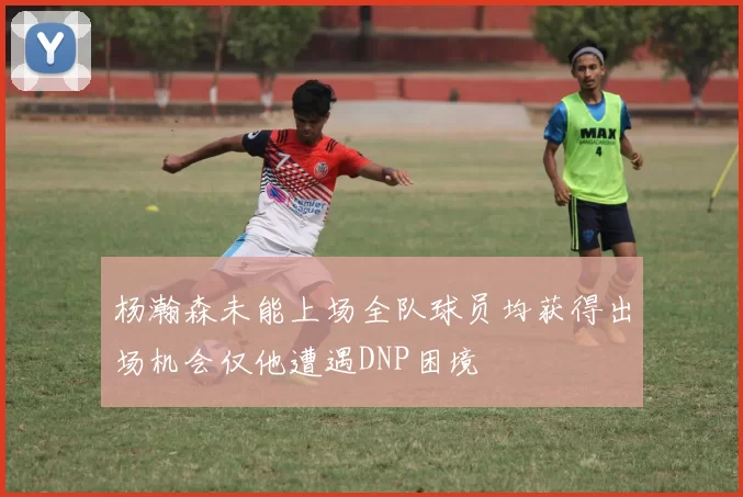 杨瀚森未能上场全队球员均获得出场机会仅他遭遇DNP困境