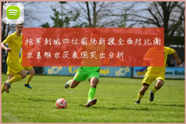 枪军刺城四位前场新援全面对比谢尔基维尔茨表现突出分析