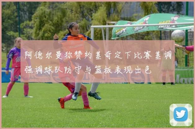 阿德尔曼称赞约基奇定下比赛基调强调球队防守与篮板表现出色