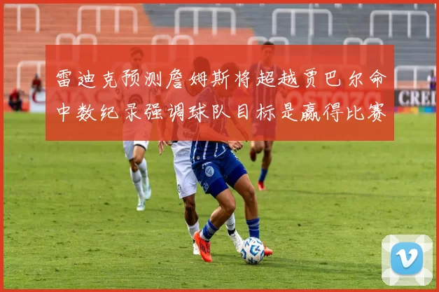 雷迪克预测詹姆斯将超越贾巴尔命中数纪录强调球队目标是赢得比赛