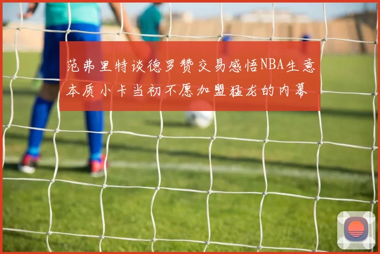 范弗里特谈德罗赞交易感悟NBA生意本质小卡当初不愿加盟猛龙的内幕揭秘