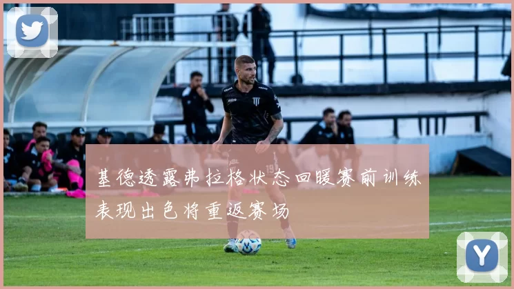 基德透露弗拉格状态回暖赛前训练表现出色将重返赛场