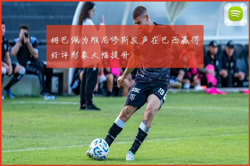 姆巴佩为维尼修斯发声在巴西赢得好评形象大幅提升