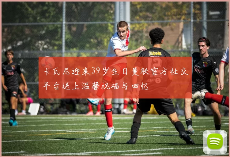卡瓦尼迎来39岁生日曼联官方社交平台送上温馨祝福与回忆