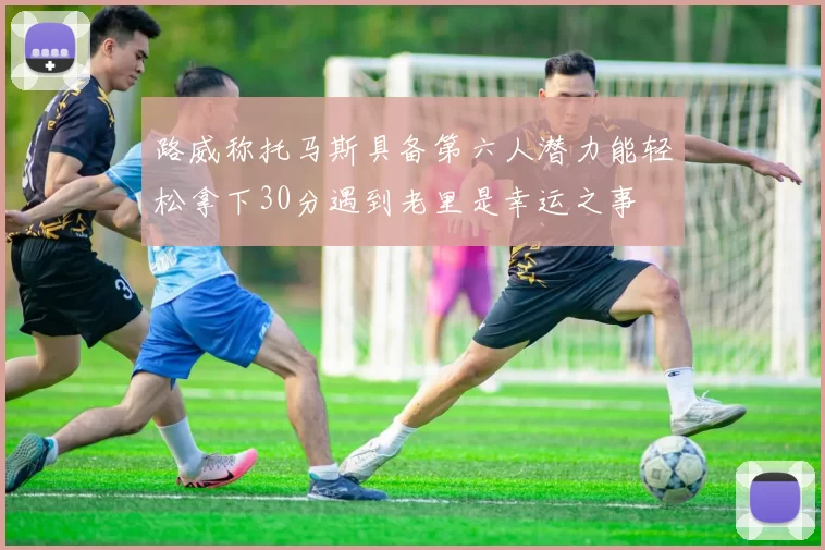 路威称托马斯具备第六人潜力能轻松拿下30分遇到老里是幸运之事