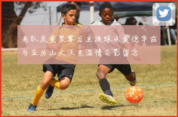 老队友重聚赛后互换球衣爱德华兹与亚历山大沃克温情合影留念