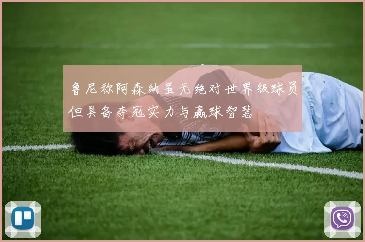 鲁尼称阿森纳虽无绝对世界级球员但具备夺冠实力与赢球智慧