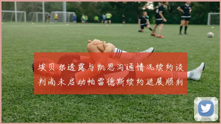 埃贝尔透露与凯恩沟通情况续约谈判尚未启动帕雷德斯续约进展顺利