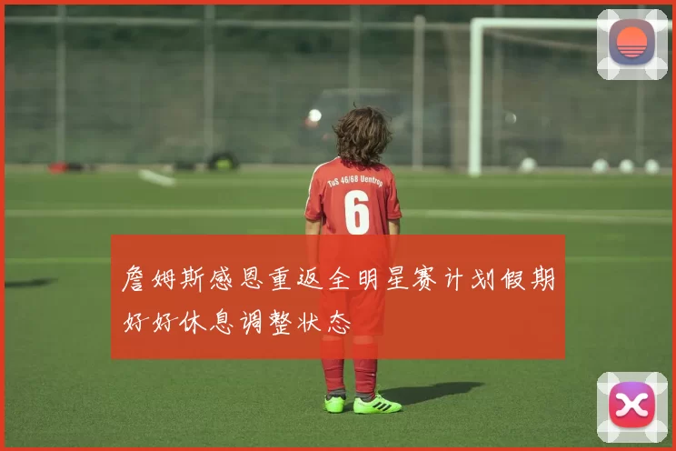 詹姆斯感恩重返全明星赛计划假期好好休息调整状态