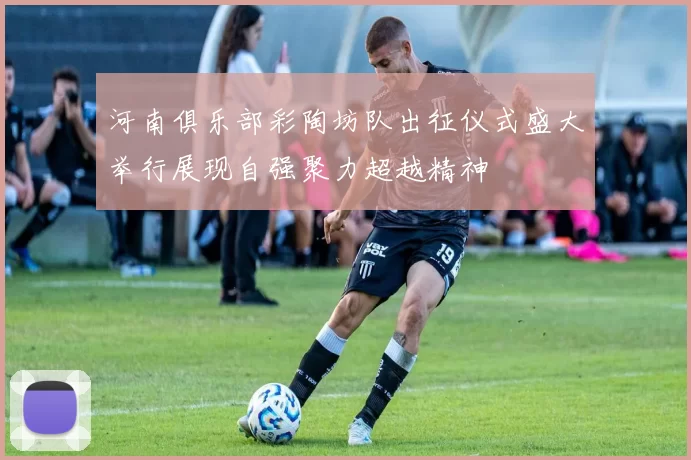 河南俱乐部彩陶坊队出征仪式盛大举行展现自强聚力超越精神