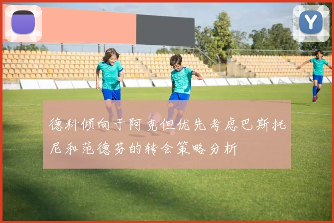 德科倾向于阿克但优先考虑巴斯托尼和范德芬的转会策略分析