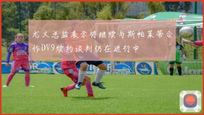 尤文总监表示将继续与斯帕莱蒂合作DV9续约谈判仍在进行中